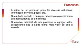 Processos
• A saída de um processo pode ter diversas naturezas:
informação, serviços, peças, etc.;
• O resultado de todo e qualquer processo é o atendimento
das necessidades de um cliente;
• O objetivo principal de um processo é agregar valor,
assegurando que a saída tenha mais valor do que a
entrada.
 