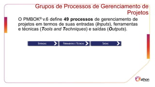 Grupos de Processos de Gerenciamento de
Projetos
O PMBOK® v.6 define 49 processos de gerenciamento de
projetos em termos de suas entradas (Inputs), ferramentas
e técnicas (Tools and Techniques) e saídas (Outputs).
 