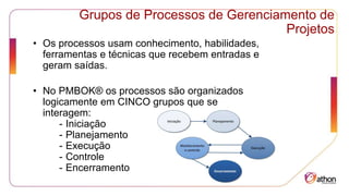 Grupos de Processos de Gerenciamento de
Projetos
• Os processos usam conhecimento, habilidades,
ferramentas e técnicas que recebem entradas e
geram saídas.
• No PMBOK® os processos são organizados
logicamente em CINCO grupos que se
interagem:
- Iniciação
- Planejamento
- Execução
- Controle
- Encerramento
 