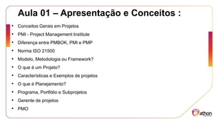 Aula 01 – Apresentação e Conceitos :
• Conceitos Gerais em Projetos
• PMI - Project Management Institute
• Diferença entre PMBOK, PMI e PMP
• Norma ISO 21500
• Modelo, Metodologia ou Framework?
• O que é um Projeto?
• Características e Exemplos de projetos
• O que é Planejamento?
• Programa, Portfólio e Subprojetos
• Gerente de projetos
• PMO
 