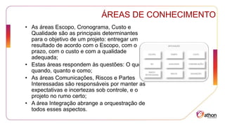 ÁREAS DE CONHECIMENTO
• As áreas Escopo, Cronograma, Custo e
Qualidade são as principais determinantes
para o objetivo de um projeto: entregar um
resultado de acordo com o Escopo, com o
prazo, com o custo e com a qualidade
adequada;
• Estas áreas respondem às questões: O quê,
quando, quanto e como;
• As áreas Comunicações, Riscos e Partes
Interessadas são responsáveis por manter as
expectativas e incertezas sob controle, e o
projeto no rumo certo;
• A área Integração abrange a orquestração de
todos esses aspectos.
 