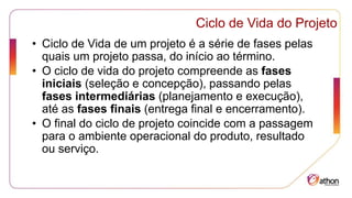 Ciclo de Vida do Projeto
• Ciclo de Vida de um projeto é a série de fases pelas
quais um projeto passa, do início ao término.
• O ciclo de vida do projeto compreende as fases
iniciais (seleção e concepção), passando pelas
fases intermediárias (planejamento e execução),
até as fases finais (entrega final e encerramento).
• O final do ciclo de projeto coincide com a passagem
para o ambiente operacional do produto, resultado
ou serviço.
 
