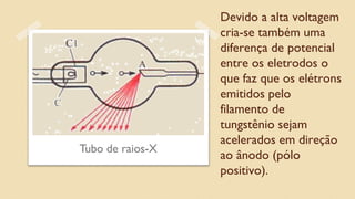 Devido a alta voltagem
cria-se também uma
diferença de potencial
entre os eletrodos o
que faz que os elétrons
emitidos pelo
filamento de
tungstênio sejam
acelerados em direção
ao ânodo (pólo
positivo).
Tubo de raios-X
 
