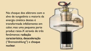 No choque dos elétrons com o
alvo de tungstênio a maioria da
energia cinética destes é
transformada infelizmente em
calor, mas uma pequena parte
produz raios-X através de três
fenômenos: radiação
característica, desaceleração
(“Bremsstrahlung”) e choque
nuclear.
 