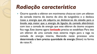 Radiação característica
 Ocorre quando o elétron em movimento choca-se com um elétron
da camada interna do átomo do alvo de tungstênio e o desloca
(caso a energia que ele adquiriu ao deslocar-se do cátodo para o
ânodo seja maior que a energia de ligação da camada eletrônica),
com isso a camada de energia que este elétron do átomo ocupava
fica vaga. Este átomo agora ionizado precisa se estabilizar. Para isto
um elétron de uma camada mais externa migra para a vaga na
camada de energia interna, liberando neste processo uma
determinada e bem precisa quantidade de energia (fóton) na forma
de raios-X.
 