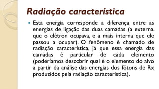 Radiação característica
 Esta energia corresponde a diferença entre as
energias de ligação das duas camadas (a externa,
que o elétron ocupava, e a mais interna que ele
passou a ocupar). O fenômeno é chamado de
radiação característica, já que essa energia das
camadas é particular de cada elemento
(poderíamos descobrir qual é o elemento do alvo
a partir da análise das energias dos fótons de Rx
produzidos pela radiação característica).
 