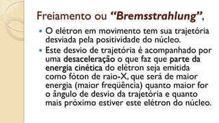 Freiamento ou “Bremsstrahlung”,
 O elétron em movimento tem sua trajetória
desviada pela positividade do núcleo.
 Este desvio de trajetória é acompanhado por
uma desaceleração o que faz que parte da
energia cinética do elétron seja emitida
como fóton de raio-X, que será de maior
energia (maior freqüência) quanto maior for
o ângulo de desvio da trajetória e quanto
mais próximo estiver este elétron do núcleo.
 