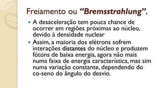 Freiamento ou “Bremsstrahlung”,
 A desaceleração tem pouca chance de
ocorrer em regiões próximas ao núcleo,
devido à densidade nuclear
 Assim, a maioria dos elétrons sofrem
interações distantes do núcleo e produzem
fótons de baixa energia, agora não mais
numa faixa de energia característica, mas sim
numa variação constante, dependendo do
co-seno do ângulo do desvio.
 
