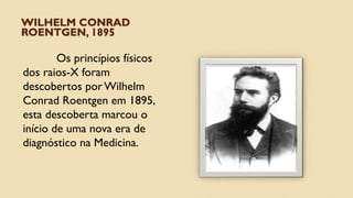 WILHELM CONRAD
ROENTGEN, 1895
Os princípios físicos
dos raios-X foram
descobertos por Wilhelm
Conrad Roentgen em 1895,
esta descoberta marcou o
início de uma nova era de
diagnóstico na Medicina.
 