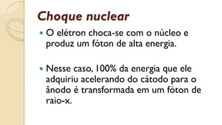 Choque nuclear
 O elétron choca-se com o núcleo e
produz um fóton de alta energia.
 Nesse caso, 100% da energia que ele
adquiriu acelerando do cátodo para o
ânodo é transformada em um fóton de
raio-x.
 