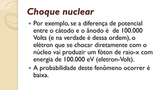 Choque nuclear
 Por exemplo, se a diferença de potencial
entre o cátodo e o ânodo é de 100.000
Volts (e na verdade é dessa ordem), o
elétron que se chocar diretamente com o
núcleo vai produzir um fóton de raio-x com
energia de 100.000 eV (eletron-Volt).
 A probabilidade deste fenômeno ocorrer é
baixa.
 