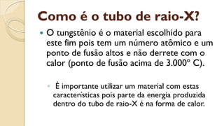 Como é o tubo de raio-X?
 O tungstênio é o material escolhido para
este fim pois tem um número atômico e um
ponto de fusão altos e não derrete com o
calor (ponto de fusão acima de 3.000º C).
◦ É importante utilizar um material com estas
características pois parte da energia produzida
dentro do tubo de raio-X é na forma de calor.
 