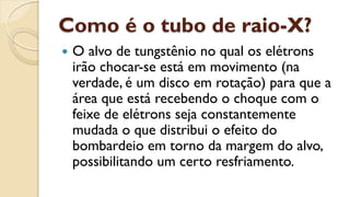 Como é o tubo de raio-X?
 O alvo de tungstênio no qual os elétrons
irão chocar-se está em movimento (na
verdade, é um disco em rotação) para que a
área que está recebendo o choque com o
feixe de elétrons seja constantemente
mudada o que distribui o efeito do
bombardeio em torno da margem do alvo,
possibilitando um certo resfriamento.
 
