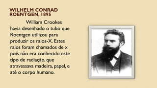 WILHELM CONRAD
ROENTGEN, 1895
William Crookes
havia desenhado o tubo que
Roentgen utilizou para
produzir os raios-X. Estes
raios foram chamados de x
pois não era conhecido este
tipo de radiação, que
atravessava madeira, papel, e
até o corpo humano.
 