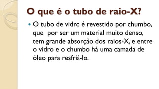 O que é o tubo de raio-X?
 O tubo de vidro é revestido por chumbo,
que por ser um material muito denso,
tem grande absorção dos raios-X, e entre
o vidro e o chumbo há uma camada de
óleo para resfriá-lo.
 
