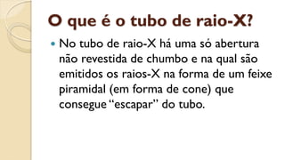 O que é o tubo de raio-X?
 No tubo de raio-X há uma só abertura
não revestida de chumbo e na qual são
emitidos os raios-X na forma de um feixe
piramidal (em forma de cone) que
consegue “escapar” do tubo.
 