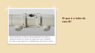 O que é o tubo de
raio-X?
Como descrito, os fótons são produzidos em todas as
direções, porém só existe um lugar para que “escapem”
do tubo, e essa abertura é utilizada para direcionar o feixe.
 