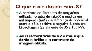 O que é o tubo de raio-X?
 A corrente do filamento de tungstênio
utilizada no tubo de raio-X é medida em
miliampéres (mA), e a diferença de potencial
entre o pólo positivo e negativo é dada em
kilovoltagem (geralmente de 35 a 150 kV).
 As características de kV e mA é que
darão o brilho e o contraste da
imagem obtida.
 