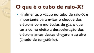 O que é o tubo de raio-X?
 Finalmente, o vácuo no tubo de raio-X é
importante para evitar o choque dos
elétrons com moléculas de gás, o que
teria como efeito a desaceleração dos
elétrons antes destes chegarem ao alvo
(ânodo de tungstênio).
 