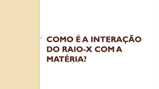 COMO É A INTERAÇÃO
DO RAIO-X COM A
MATÉRIA?
 