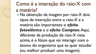 Como é a interação do raio-X com
a matéria?
 Na obtenção da imagem por raio-X dois
tipos de interação entre o raio-X e a
matéria são importantes: o efeito
fotoelétrico e o efeito Compton.Aqui,
diferente da produção de raio-X vista
acima, é o fóton que vai interagir com o
átomo do organismo que se quer estudar
(ou melhor produzir uma imagem).
 