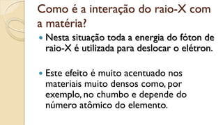 Como é a interação do raio-X com
a matéria?
 Nesta situação toda a energia do fóton de
raio-X é utilizada para deslocar o elétron.
 Este efeito é muito acentuado nos
materiais muito densos como, por
exemplo, no chumbo e depende do
número atômico do elemento.
 