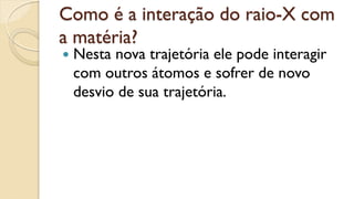 Como é a interação do raio-X com
a matéria?
 Nesta nova trajetória ele pode interagir
com outros átomos e sofrer de novo
desvio de sua trajetória.
 