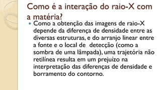 Como é a interação do raio-X com
a matéria?
 Como a obtenção das imagens de raio-X
depende da diferença de densidade entre as
diversas estruturas, e do arranjo linear entre
a fonte e o local de detecção (como a
sombra de uma lâmpada), uma trajetória não
retilínea resulta em um prejuízo na
interpretação das diferenças de densidade e
borramento do contorno.
 