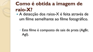 Como é obtida a imagem de
raio-X?
 A detecção dos raios-X é feita através de
um filme semelhante ao filme fotográfico.
◦ Este filme é composto de sais de prata (AgBr,
AgI).
 