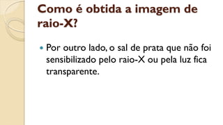 Como é obtida a imagem de
raio-X?
 Por outro lado, o sal de prata que não foi
sensibilizado pelo raio-X ou pela luz fica
transparente.
 