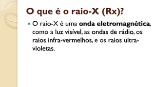 O que é o raio-X (Rx)?
 O raio-X é uma onda eletromagnética,
como a luz visível, as ondas de rádio, os
raios infra-vermelhos, e os raios ultra-
violetas.
 
