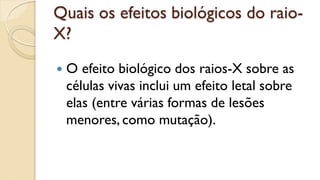 Quais os efeitos biológicos do raio-
X?
 O efeito biológico dos raios-X sobre as
células vivas inclui um efeito letal sobre
elas (entre várias formas de lesões
menores, como mutação).
 