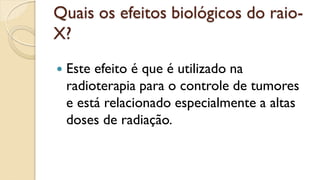 Quais os efeitos biológicos do raio-
X?
 Este efeito é que é utilizado na
radioterapia para o controle de tumores
e está relacionado especialmente a altas
doses de radiação.
 