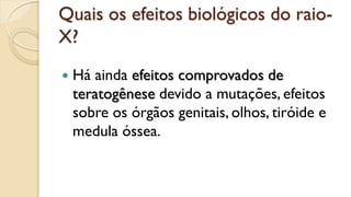 Quais os efeitos biológicos do raio-
X?
 Há ainda efeitos comprovados de
teratogênese devido a mutações, efeitos
sobre os órgãos genitais, olhos, tiróide e
medula óssea.
 