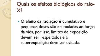 Quais os efeitos biológicos do raio-
X?
 O efeito da radiação é cumulativo e
pequenas doses são acumuladas ao longo
da vida, por isso, limites de exposição
devem ser respeitados e a
superexposição deve ser evitada.
 