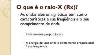 O que é o raio-X (Rx)?
◦ As ondas eletromagnéticas tem como
características: a sua freqüência e o seu
comprimento de onda
 Inversamente proporcionais
 A energia de uma onda é diretamente proporcional
à sua frequência.
 