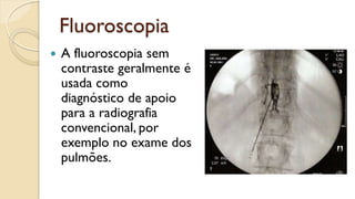 Fluoroscopia
 A fluoroscopia sem
contraste geralmente é
usada como
diagnóstico de apoio
para a radiografia
convencional, por
exemplo no exame dos
pulmões.
 