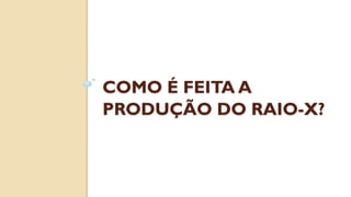 COMO É FEITA A
PRODUÇÃO DO RAIO-X?
 