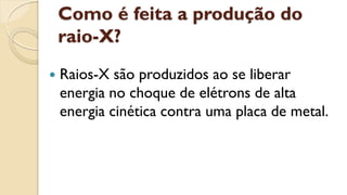 Como é feita a produção do
raio-X?
 Raios-X são produzidos ao se liberar
energia no choque de elétrons de alta
energia cinética contra uma placa de metal.
 