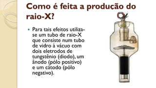 Como é feita a produção do
raio-X?
 Para tais efeitos utiliza-
se um tubo de raio-X
que consiste num tubo
de vidro à vácuo com
dois eletrodos de
tungstênio (diodo), um
ânodo (pólo positivo)
e um cátodo (pólo
negativo).
 