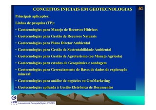 A1A1
Laboratório de Topografia e Cartografia - CTUFES
___________________________________________________________
CONCEITOS INICIAIS EM GEOTECNOLOGIAS
Principais aplicações:p p ç
Linhas de pesquisa (TP):
• Geotecnologias para Manejo de Recursos Hídricos• Geotecnologias para Manejo de Recursos Hídricos
• Geotecnologias para Gestão de Recursos Naturais
• Geotecnologias para Plano Diretor Ambiental• Geotecnologias para Plano Diretor Ambiental
• Geotecnologias para Gestão de Sustentabilidade Ambiental
G l i G ã d A i ( M j A í l )• Geotecnologias para Gestão de Agroturismo (ou Manejo Agrícola)
• Geotecnologias para estudos de Geoquímica e sondagem
• Geotecnologias para Gerenciamento de Bases de dados de exploração
mineral;
G t l i áli d ó i G M k ti• Geotecnologias para análise de negócios ou GeoMarketing
• Geotecnologias aplicada à Gestão Eletrônica de Documentos
Laboratório de Cartografia Digital - CTUFES
 