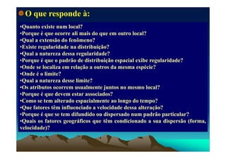 Q tQ t i ti t l l?l l?
O que responde à:
••QuantoQuanto existeexiste numnum local?local?
••PorquePorque éé queque ocorreocorre aliali maismais dodo queque emem outrooutro local?local?
••QualQual aa extensãoextensão dodo fenômeno?fenômeno?
••ExisteExiste regularidaderegularidade nana distribuição?distribuição?
••QualQual aa naturezanatureza dessadessa regularidade?regularidade?
••PorquePorque éé queque oo padrãopadrão dede distribuiçãodistribuição espacialespacial exibeexibe regularidade?regularidade?PorquePorque éé queque oo padrãopadrão dede distribuiçãodistribuição espacialespacial exibeexibe regularidade?regularidade?
••OndeOnde sese localizalocaliza emem relaçãorelação aa outrosoutros dada mesmamesma espécie?espécie?
••OndeOnde éé oo limite?limite?
Q lQ l tt dd li it ?li it ?••QualQual aa naturezanatureza dessedesse limite?limite?
••OsOs atributosatributos ocorremocorrem usualmenteusualmente juntosjuntos nono mesmomesmo local?local?
••PorquePorque éé queque devemdevem estarestar associados?associados?
••ComoComo sese temtem alteradoalterado espacialmenteespacialmente aoao longolongo dodo tempo?tempo?
••QueQue fatoresfatores têmtêm influenciadoinfluenciado aa velocidadevelocidade dessadessa alteração?alteração?
••PorquePorque éé queque sese temtem difundidodifundido ouou dispersadodispersado numnum padrãopadrão particular?particular?PorquePorque éé queque sese temtem difundidodifundido ouou dispersadodispersado numnum padrãopadrão particular?particular?
••QuaisQuais osos fatoresfatores geográficosgeográficos queque têmtêm condicionadocondicionado aa suasua dispersãodispersão (forma,(forma,
velocidade)?velocidade)?
 