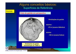 Alguns conceitos básicos:Alguns conceitos básicos:
Superfícies de ReferênciaSuperfícies de ReferênciaSuperfícies de ReferênciaSuperfícies de Referência
Geóide:
Vista do geóide em perspectiva
Ondulações do geóide
máxima:
+70 m (oceano Atlântico)+70 m (oceano Atlântico)
mínima:
-100 m (oceano Índico)
Ondulações do geóide
(sobrelevação de 15000:1)
Laboratório de Cartografia Digital - CTUFES
(sobrelevação de 15000:1)
 