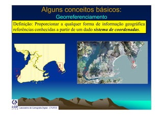 Alguns conceitos básicos:Alguns conceitos básicos:
GeorreferenciamentoGeorreferenciamentoGeorreferenciamentoGeorreferenciamento
Definição: Proporcionar a qualquer forma de informação geográfica
referências conhecidas a partir de um dado sistema de coordenadas.p
1
2
1’
2’
1
Laboratório de Cartografia Digital - CTUFES
 