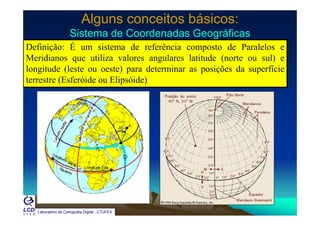 Alguns conceitos básicos:Alguns conceitos básicos:
Sistema de Coordenadas GeográficasSistema de Coordenadas GeográficasSistema de Coordenadas GeográficasSistema de Coordenadas Geográficas
Definição: É um sistema de referência composto de Paralelos e
Meridianos que utiliza valores angulares latitude (norte ou sul) eq g ( )
longitude (leste ou oeste) para determinar as posições da superfície
terrestre (Esferóide ou Elipsóide)
Laboratório de Cartografia Digital - CTUFES
 