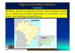 Alguns conceitos básicos:Alguns conceitos básicos:
EscalasEscalasEscalasEscalas
Definição: Relação ou proporção existente entre as distâncias lineares
ou as medidas de um objeto representado em uma planta, carta ouj p p ,
mapa e suas homólogas na superfície real.
Laboratório de Cartografia Digital - CTUFES
 