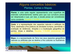 Alguns conceitos básicos:Alguns conceitos básicos:
Plantas, Cartas e MapasPlantas, Cartas e MapasPlantas, Cartas e MapasPlantas, Cartas e Mapas
Planta: é uma carta regular representando uma superfície de
extensão suficientemente restrita para que sua curvatura possaextensão suficientemente restrita para que sua curvatura possa
ser desprezada e que, por isso, a escala possa ser considerada
como constante. Escalas 1:10.000 ou maiores
Carta: é a representação dos aspectos naturais e artificiais da
Terra destinada a fins práticos da atividade humana permitindo aTerra, destinada a fins práticos da atividade humana, permitindo a
avaliação de distâncias, direções e a localização geográfica de
pontos, áreas e detalhes. Escalas 1:10.000 (exclusive) até
1:1 000 0001:1.000.000
Mapa: é a representação da Terra nos seus aspectos geográficos
naturais ou artificiais que se destina a fins culturais ou ilustrativos.
Escalas 1:10.000.000 ou menores.
Laboratório de Cartografia Digital - CTUFES
 