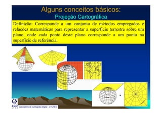 Alguns conceitos básicos:Alguns conceitos básicos:
Projeção CartográficaProjeção CartográficaProjeção CartográficaProjeção Cartográfica
Definição: Corresponde a um conjunto de métodos empregados e
relações matemáticas para representar a superfície terrestre sobre umç p p p
plano, onde cada ponto deste plano corresponde a um ponto na
superfície de referência.
Laboratório de Cartografia Digital - CTUFES
 