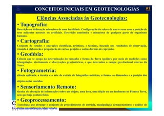 A1A1
Laboratório de Topografia e Cartografia - CTUFES
CONCEITOS INICIAIS EM GEOTECNOLOGIAS
Ciências Associadas às Geotecnologias:Ciências Associadas às Geotecnologias:
• Topografia:
Descrição ou delineação minuciosa de uma localidade. Configuração do relevo de um terreno com a posição de
i i ifi i i i ã ô i i i iseus acidentes naturais ou artificiais. Descrição anatômica e minuciosa de qualquer parte do organismo
humano.
• Cartografia:
C j d d õ i ífi í i é i b d l d d b ãConjunto de estudos e operações científicas, artísticas, e técnicas, baseado nos resultados de observação,
visando à elaboração e preparação de cartas, projetos e outras formas de expressão.
• Geodésia:
Ciê i d d i ã d h f d T ( óid ) i d di õCiência que se ocupa da determinação do tamanho e forma da Terra (geóide), por meio de medições como
triangulação, nivelamento e observações gravimétricas, e que determina o campo gravitacional esterno da
Terra
• Fotogrametria:Fotogrametria:
ciência aplicada, a técnica e a arte de extrair de fotografias métricas, a forma, as dimensões e a posição dos
objetos nelas contidos.
• Sensoriamento Remoto:
técnica de obtenção de informações sobre um objeto, uma área, uma feição ou um fenômeno no Planeta Terra,
sem que haja contato físico.
Laboratório de Cartografia Digital - CTUFES
• Geoprocessamento:
Tecnologia que abrange o conjunto de procedimentos de entrada, manipulação armazenamento e análise de
dados espacialmente referenciados
 