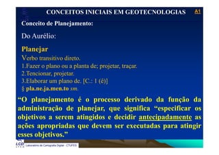 A1A1
Laboratório de Topografia e Cartografia - CTUFES
___________________________________________________________
CONCEITOS INICIAIS EM GEOTECNOLOGIAS
Conceito de Planejamento:Conceito de Planejamento:
Do Aurélio:
Planejar
Verbo transitivo direto.Verbo transitivo direto.
1.Fazer o plano ou a planta de; projetar, traçar.
2.Tencionar, projetar.
3.Elaborar um plano de. [C.: 1 (ê)]
§ pla.ne.ja.men.to sm.
“O planejamento é o processo derivado da função da
administração de planejar, que significa “especificar os
objetivos a serem atingidos e decidir antecipadamente as
ações apropriadas que devem ser executadas para atingir
Laboratório de Cartografia Digital - CTUFES
esses objetivos.”
 